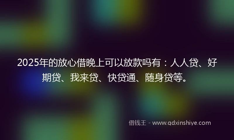 2025年的放心借晚上可以放款吗有：人人贷、好期贷、我来贷、快贷通、随身贷等。