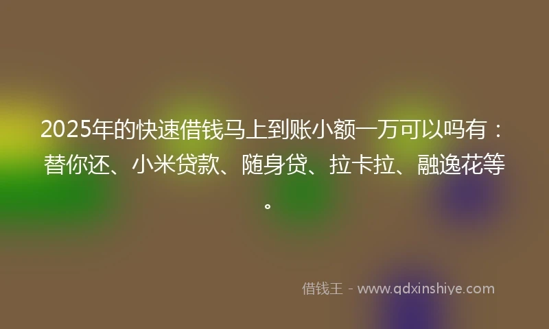 2025年的快速借钱马上到账小额一万可以吗有：替你还、小米贷款、随身贷、拉卡拉、融逸花等。