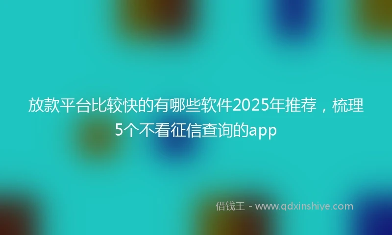 放款平台比较快的有哪些软件2025年推荐，梳理5个不看征信查询的app