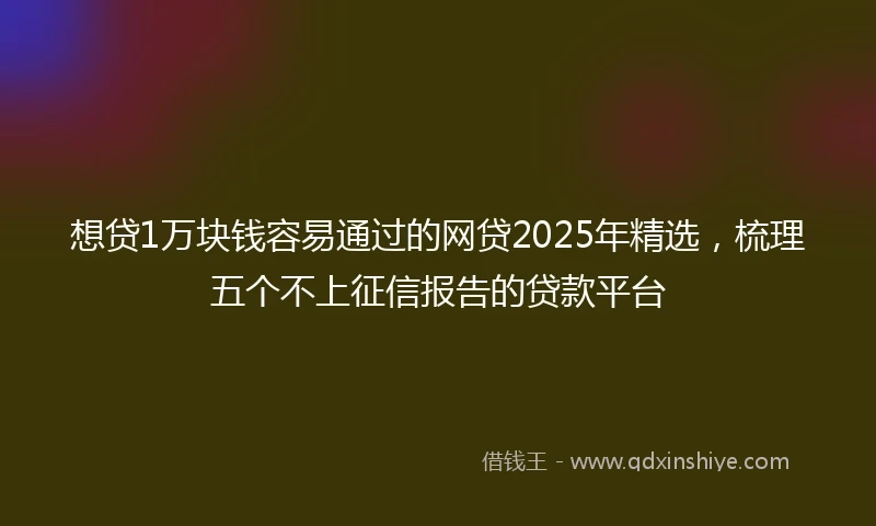想贷1万块钱容易通过的网贷2025年精选，梳理五个不上征信报告的贷款平台