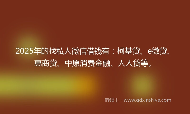 2025年的找私人微信借钱有：柯基贷、e微贷、惠商贷、中原消费金融、人人贷等。
