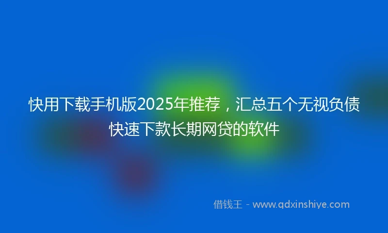 快用下载手机版2025年推荐，汇总五个无视负债快速下款长期网贷的软件