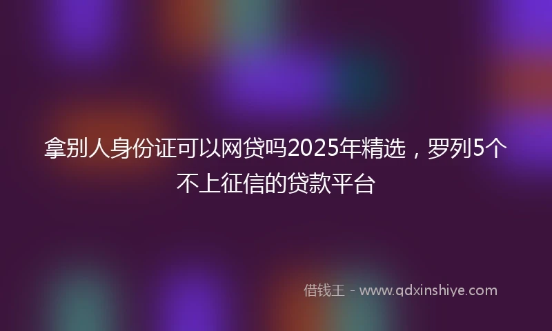 拿别人身份证可以网贷吗2025年精选，罗列5个不上征信的贷款平台