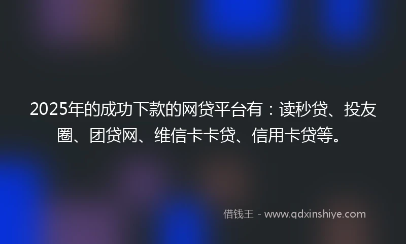 2025年的成功下款的网贷平台有：读秒贷、投友圈、团贷网、维信卡卡贷、信用卡贷等。