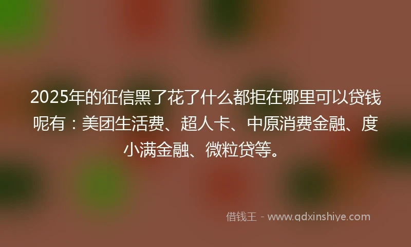 2025年的征信黑了花了什么都拒在哪里可以贷钱呢有：美团生活费、超人卡、中原消费金融、度小满金融、微粒贷等。