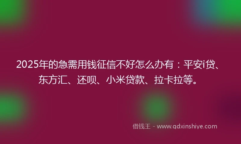 2025年的急需用钱征信不好怎么办有：平安i贷、东方汇、还呗、小米贷款、拉卡拉等。
