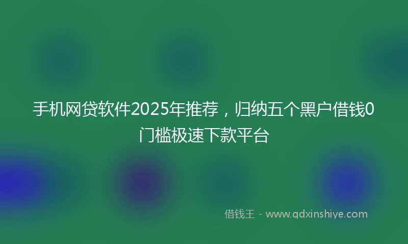 手机网贷软件2025年推荐，归纳五个黑户借钱0门槛极速下款平台
