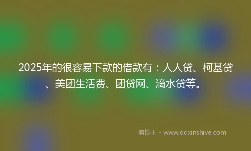 2025年的很容易下款的借款有：人人贷、柯基贷、美团生活费、团贷网、滴水贷等。