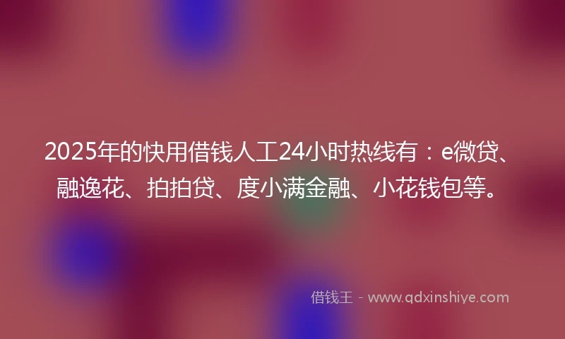 2025年的快用借钱人工24小时热线有：e微贷、融逸花、拍拍贷、度小满金融、小花钱包等。