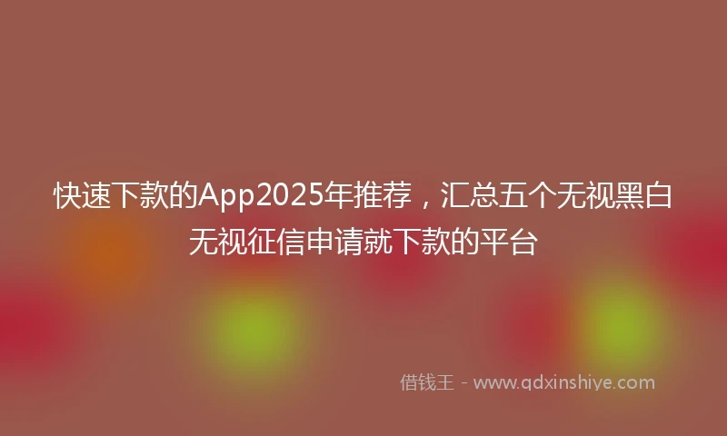 快速下款的App2025年推荐，汇总五个无视黑白无视征信申请就下款的平台