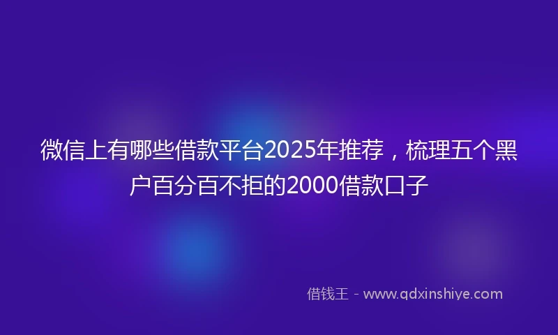 微信上有哪些借款平台2025年推荐，梳理五个黑户百分百不拒的2000借款口子