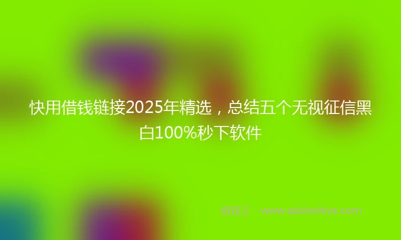 快用借钱链接2025年精选，总结五个无视征信黑白100%秒下软件