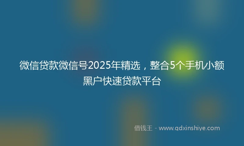 微信贷款微信号2025年精选，整合5个手机小额黑户快速贷款平台