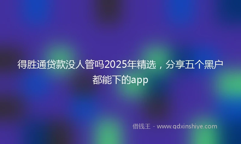 得胜通贷款没人管吗2025年精选，分享五个黑户都能下的app