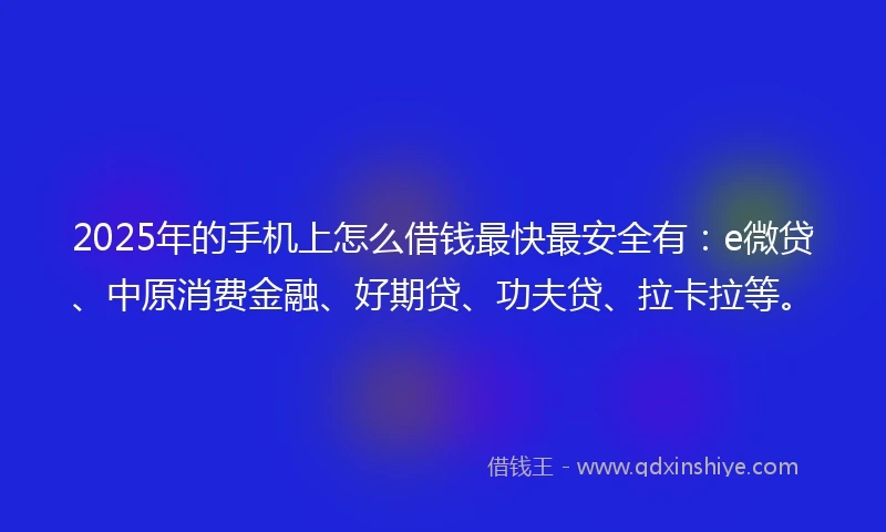 2025年的手机上怎么借钱最快最安全有：e微贷、中原消费金融、好期贷、功夫贷、拉卡拉等。