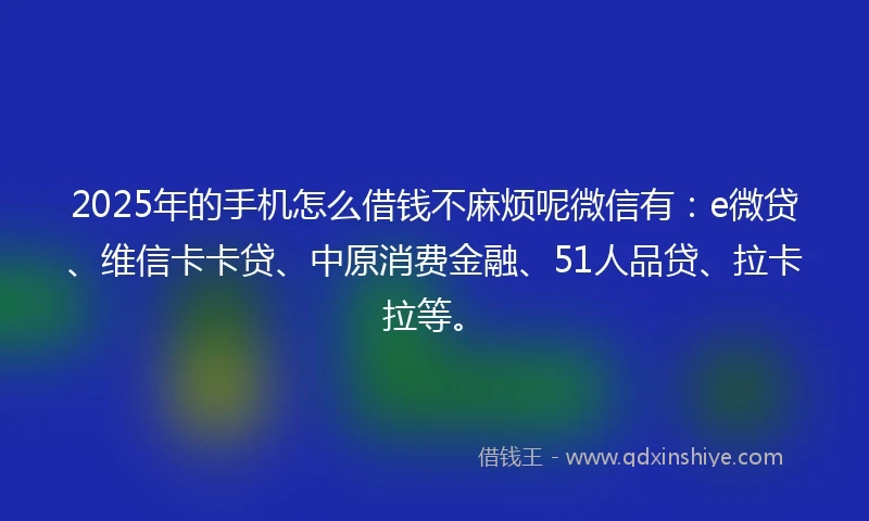 2025年的手机怎么借钱不麻烦呢微信有：e微贷、维信卡卡贷、中原消费金融、51人品贷、拉卡拉等。