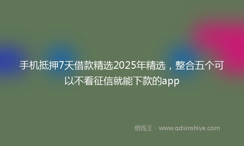 手机抵押7天借款精选2025年精选，整合五个可以不看征信就能下款的app