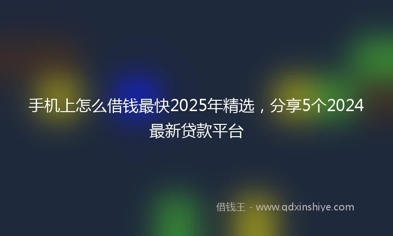 手机上怎么借钱最快2025年精选，分享5个2024最新贷款平台