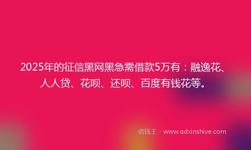 2025年的征信黑网黑急需借款5万有：融逸花、人人贷、花呗、还呗、百度有钱花等。