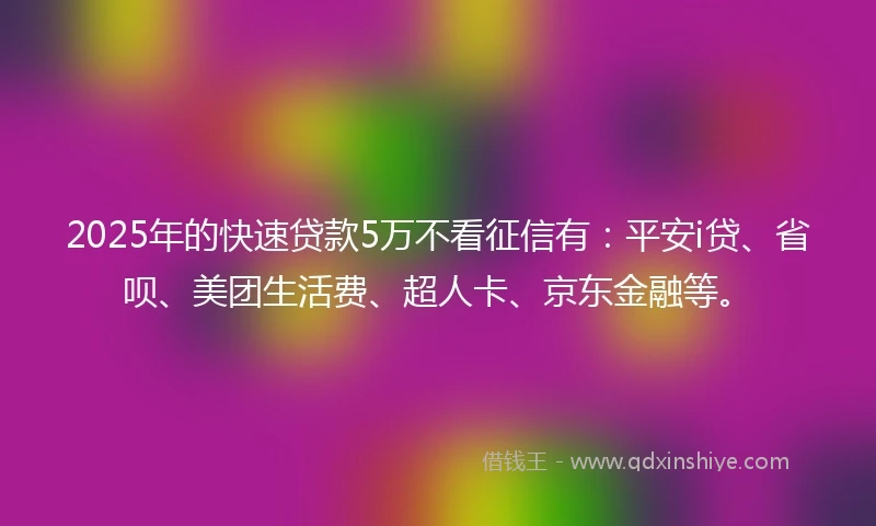 2025年的快速贷款5万不看征信有：平安i贷、省呗、美团生活费、超人卡、京东金融等。