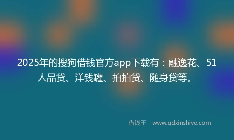 2025年的搜狗借钱官方app下载有：融逸花、51人品贷、洋钱罐、拍拍贷、随身贷等。