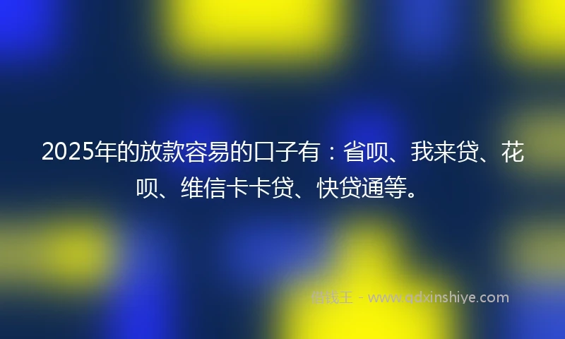 2025年的放款容易的口子有：省呗、我来贷、花呗、维信卡卡贷、快贷通等。