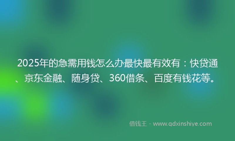 2025年的急需用钱怎么办最快最有效有：快贷通、京东金融、随身贷、360借条、百度有钱花等。
