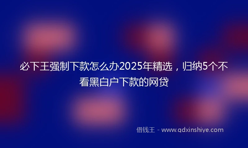 必下王强制下款怎么办2025年精选，归纳5个不看黑白户下款的网贷