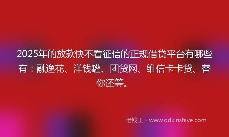 2025年的放款快不看征信的正规借贷平台有哪些有：融逸花、洋钱罐、团贷网、维信卡卡贷、替你还等。