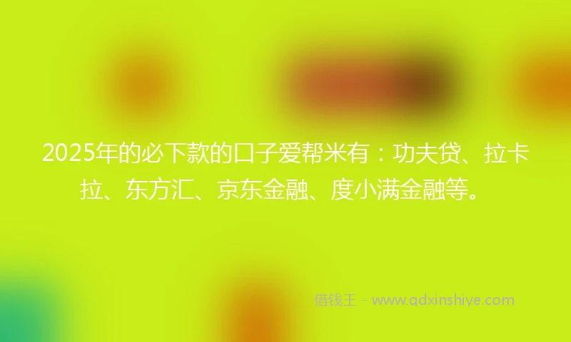 2025年的必下款的口子爱帮米有：功夫贷、拉卡拉、东方汇、京东金融、度小满金融等。