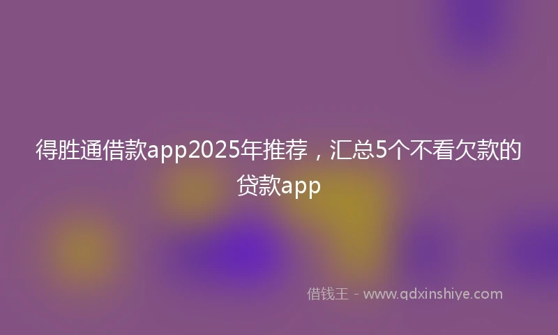 得胜通借款app2025年推荐，汇总5个不看欠款的贷款app