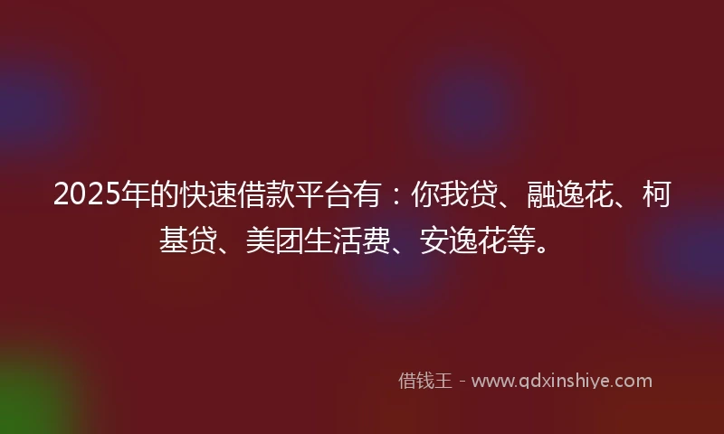 2025年的快速借款平台有：你我贷、融逸花、柯基贷、美团生活费、安逸花等。