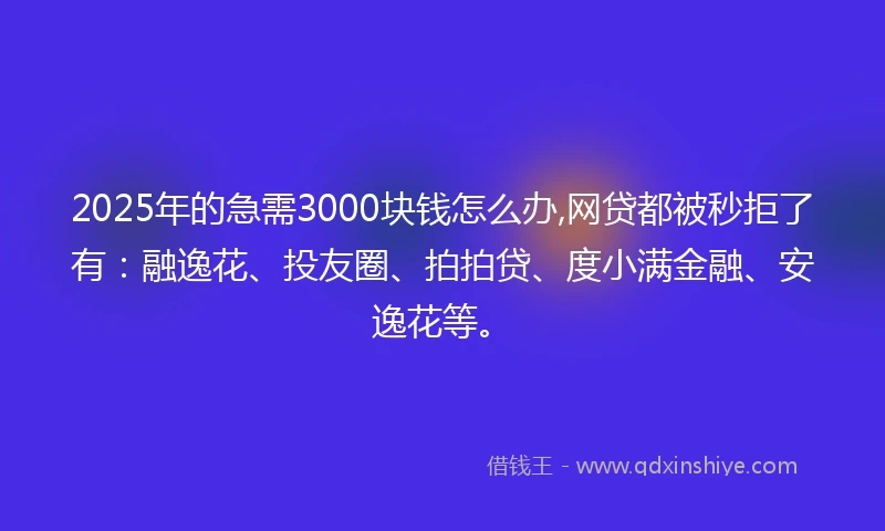 2025年的急需3000块钱怎么办,网贷都被秒拒了有：融逸花、投友圈、拍拍贷、度小满金融、安逸花等。