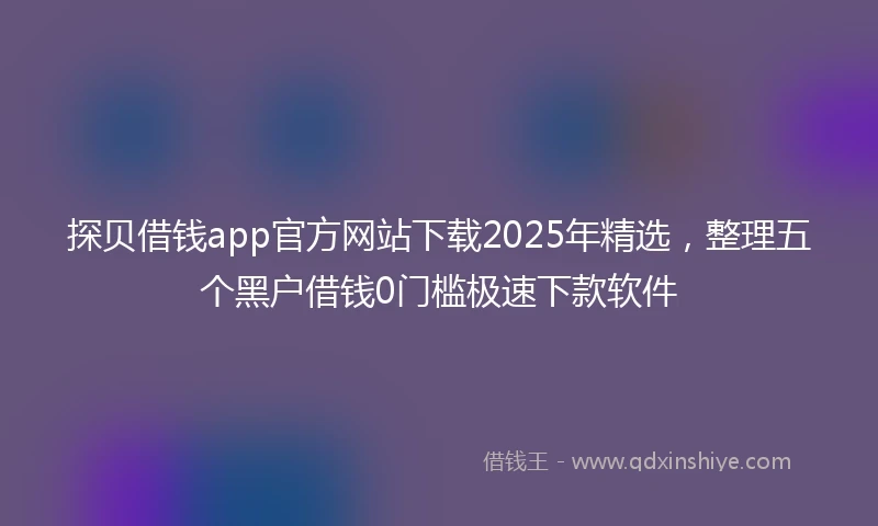 探贝借钱app官方网站下载2025年精选，整理五个黑户借钱0门槛极速下款软件