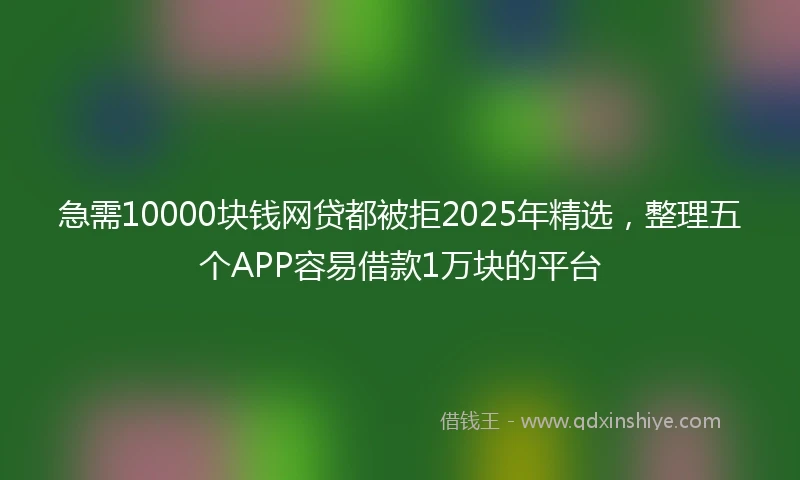 急需10000块钱网贷都被拒2025年精选，整理五个APP容易借款1万块的平台