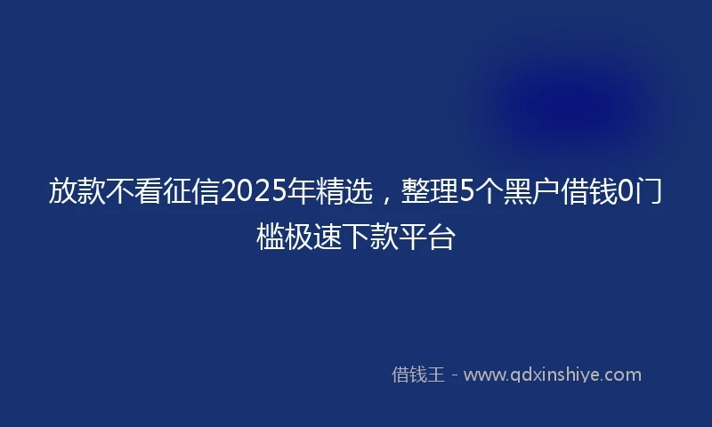 放款不看征信2025年精选，整理5个黑户借钱0门槛极速下款平台
