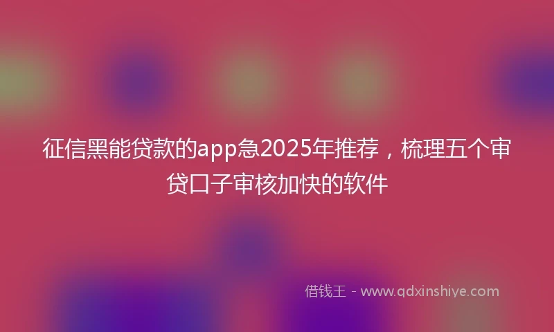 征信黑能贷款的app急2025年推荐，梳理五个审贷口子审核加快的软件