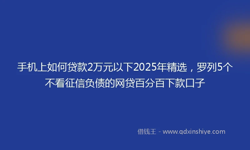 手机上如何贷款2万元以下2025年精选，罗列5个不看征信负债的网贷百分百下款口子