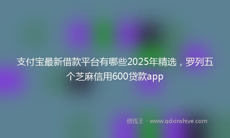 支付宝最新借款平台有哪些2025年精选，罗列五个芝麻信用600贷款app