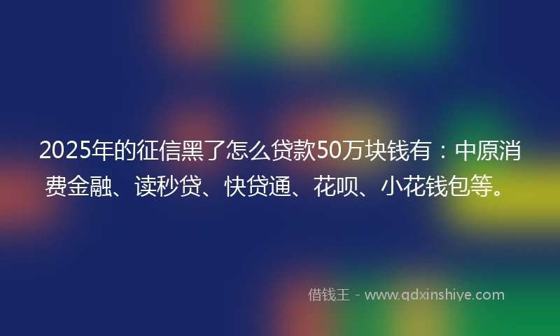 2025年的征信黑了怎么贷款50万块钱有：中原消费金融、读秒贷、快贷通、花呗、小花钱包等。