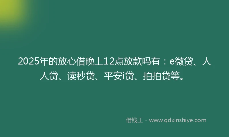 2025年的放心借晚上12点放款吗有：e微贷、人人贷、读秒贷、平安i贷、拍拍贷等。