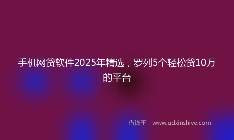 手机网贷软件2025年精选，罗列5个轻松贷10万的平台