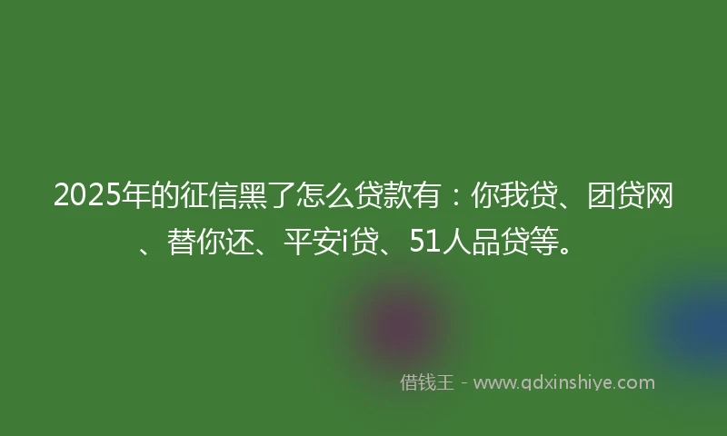 2025年的征信黑了怎么贷款有：你我贷、团贷网、替你还、平安i贷、51人品贷等。