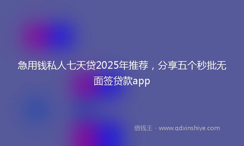 急用钱私人七天贷2025年推荐，分享五个秒批无面签贷款app