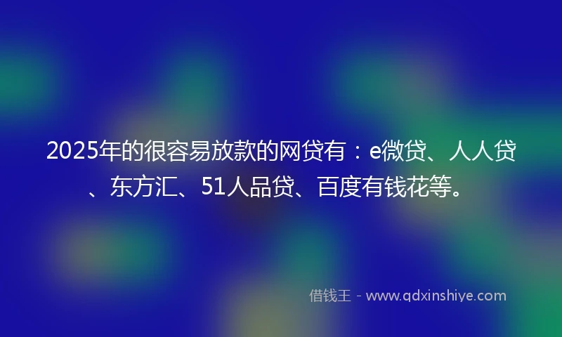 2025年的很容易放款的网贷有：e微贷、人人贷、东方汇、51人品贷、百度有钱花等。