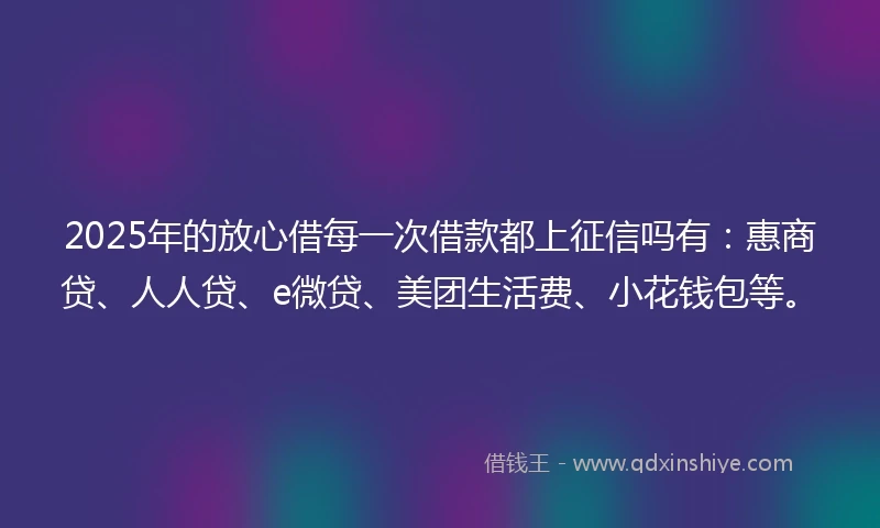 2025年的放心借每一次借款都上征信吗有：惠商贷、人人贷、e微贷、美团生活费、小花钱包等。