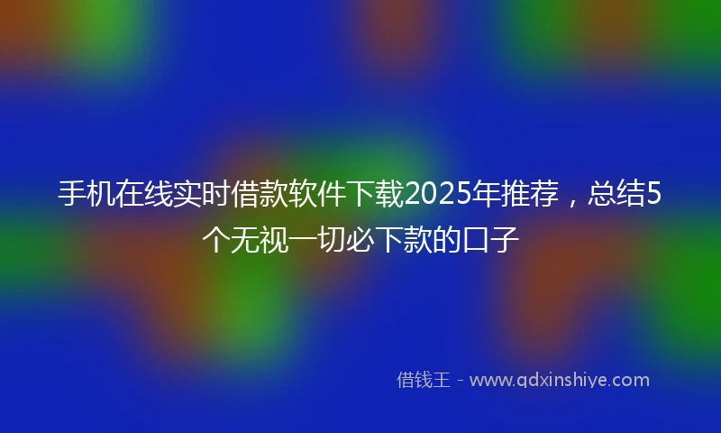 手机在线实时借款软件下载2025年推荐，总结5个无视一切必下款的口子