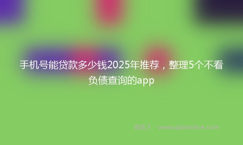 手机号能贷款多少钱2025年推荐，整理5个不看负债查询的app