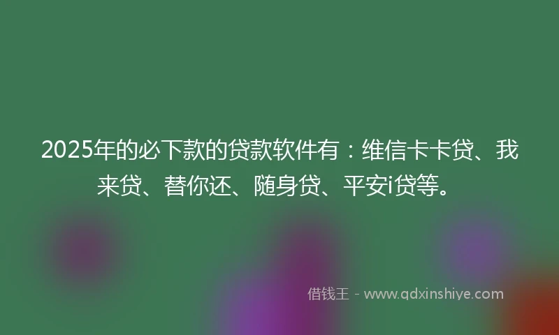 2025年的必下款的贷款软件有：维信卡卡贷、我来贷、替你还、随身贷、平安i贷等。