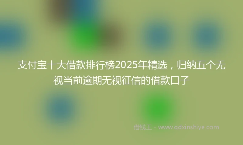 支付宝十大借款排行榜2025年精选，归纳五个无视当前逾期无视征信的借款口子